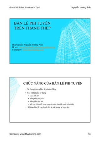 Giáo trình Robot Structural – Tập 1 Nguyễn Hoàng Anh
Company: www.Huytraining.com 58
BẢN LỀ PHI TUYẾN
TRÊN THANH THÉP
Hướng dẫn: Nguyễn Hoàng Anh
Home: www.facebook.comhoanganhtraining
Company: www.huytraining.com
CHỨC NĂNG CỦA BẢN LỀ PHI TUYẾN
▪ Sử dụng trong phân tích thăng bằng
▪ Các hệ kết cấu sử dụng
▪ Giàn 2D, 3D
▪ Tấm phẳng ứng suất
▪ Tấm phẳng đàn hồi
▪ Kết cấu không đối xứng trong các vùng địa chất mạnh (động đất)
• Khi tạo bản lề vào thanh thì số bậc tự do sẽ tăng lên
 