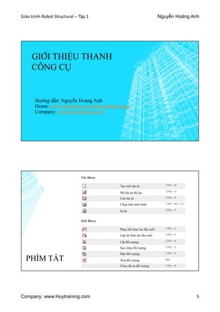Giáo trình Robot Structural – Tập 1 Nguyễn Hoàng Anh
Company: www.Huytraining.com 5
GIỚI THIỆU THANH
CÔNG CỤ
Hướng dẫn: Nguyễn Hoàng Anh
Home: www.facebook.comhoanganhtraining
Company: www.huytraining.com
PHÍM TẮT
Tạo mới dự án
Lưu dự án
In ấn
Phục hồi thao tác lần cuối
Cắt đối tượng
Dán đối tượng
Chọn tất cả đối tượng
Mở dự án đã tạo
Chụp ảnh màn hình
Lặp lại thao tác lần cuối
Sao chép đối tượng
Xóa đối tượng
 