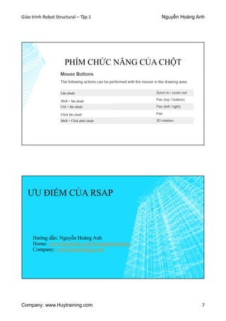 Giáo trình Robot Structural – Tập 1 Nguyễn Hoàng Anh
Company: www.Huytraining.com 7
PHÍM CHỨC NĂNG CỦA CHỘT
Lăn chuột
Ctrl + lăn chuột
Shift + Click phải chuột
Shift + lăn chuột
Click lăn chuột
ƯU ĐIỂM CỦA RSAP
Hướng dẫn: Nguyễn Hoàng Anh
Home: www.facebook.comhoanganhtraining
Company: www.huytraining.com
 