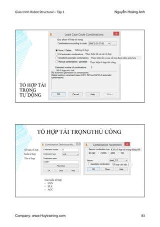 Giáo trình Robot Structural – Tập 1 Nguyễn Hoàng Anh
Company: www.Huytraining.com 83
TỔ HỢP TẢI
TRỌNG
TỰ ĐỘNG
Quy phạm tổ hợp tải trọng
Không tổ hợp
Thực hiện tất cả các tổ hợp
Thực hiện tất cả các tổ hợp được đơn giản hóa
Thực hiện tổ hợp thủ công
Số tổ hợp ước tính
TỔ HỢP TẢI TRỌNGTHỦ CÔNG
Số hiệu tổ hợp
Kiểu tổ hợp
Tên tổ hợp
Kiểu tổ hợp tải trọng động đất
Các kiểu tổ hợp
- ULS
- SLS
- ACC
Tổ hợp căn bậc 2
 