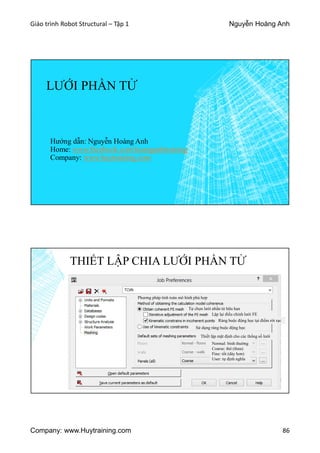 Giáo trình Robot Structural – Tập 1 Nguyễn Hoàng Anh
Company: www.Huytraining.com 86
LƯỚI PHẦN TỬ
Hướng dẫn: Nguyễn Hoàng Anh
Home: www.facebook.comhoanganhtraining
Company: www.huytraining.com
THIẾT LẬP CHIA LƯỚI PHẦN TỬ
Phương pháp tính toán mô hình phù hợp
Tự chọn lưới phần tử hữu hạn
Lặp lại điều chỉnh lưới FE
Ràng buộc động học tại điểm rời rạc
Sử dụng ràng buộc động học
Thiết lập mặt định cho các thống số lưới
Normal: bình thường
Coarse: thô (thưa)
Fine: tốt (dày hơn)
User: tự định nghĩa
 