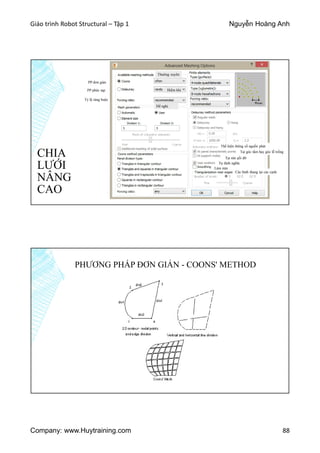 Giáo trình Robot Structural – Tập 1 Nguyễn Hoàng Anh
Company: www.Huytraining.com 88
CHIA
LƯỚI
NÂNG
CAO
PP đơn giản
PP phức tạp
Tỷ lệ ràng buộc
Thường xuyên
Hiếm khi
Đề nghị
Thể hiện thông số nguồn phát
Tại góc tấm hay góc lỗ trống
Tại nút gối đỡ
Tự định nghĩa
Làm mịn
Các hình thang tại các cạnh
PHƯƠNG PHÁP ĐƠN GIẢN - COONS' METHOD
 