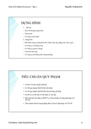 Giáo trình Robot Structural – Tập 1 Nguyễn Hoàng Anh
Company: www.Huytraining.com 8
DỰNG HÌNH
1. Đồ họa
- Xem 3D không bị giật hình
- Chạy mượt
- Có công cụ để render
2. Dựng hình
- Rất nhiều công cụ dựng hình như: thanh, dây cáp, giằng, thư viện xà gồ, ….
- Có công cụ vẽ đường cong
- Có công cụ quản lý chung
- Chia lưới thủ công
- Có công cụ tạo khung nhà xưởng tự động
TIÊU CHUẨN QUY PHẠM
▪ Có hơn 70 tiêu chuẩn thiết kế
▪ Có 40 quy phạm thiết kế kết cấu thép
▪ Có 30 quy phạm thiết kế kết cấu bê tông cốt thép
▪ Có 60 cơ sở dữ liệu về tiết diện và vật liệu
▪ Đặc biệt kết cấu thép và BTCT có Tiêu chuẩn của Nga phù hợp với
TCVN
▪ Tiêu chuẩn tính tải trọng động đất có Euro 8 phù hợp với TCVN
 