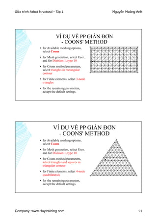 Giáo trình Robot Structural – Tập 1 Nguyễn Hoàng Anh
Company: www.Huytraining.com 91
VÍ DỤ VỀ PP GIẢN ĐƠN
- COONS' METHOD
▪ for Available meshing options,
select Coons
▪ for Mesh generation, select User,
and for Division 1, type 10
▪ for Coons method parameters,
select triangles in rectangular
contour
▪ for Finite elements, select 3-node
triangles
▪ for the remaining parameters,
accept the default settings.
VÍ DỤ VỀ PP GIẢN ĐƠN
- COONS' METHOD
▪ for Available meshing options,
select Coons
▪ for Mesh generation, select User,
and for Division 1, type 10
▪ for Coons method parameters,
select triangles and squares in
triangular contour
▪ for Finite elements, select 4-node
quadrilaterals
▪ for the remaining parameters,
accept the default settings.
 