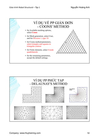 Giáo trình Robot Structural – Tập 1 Nguyễn Hoàng Anh
Company: www.Huytraining.com 92
VÍ DỤ VỀ PP GIẢN ĐƠN
- COONS' METHOD
▪ for Available meshing options,
select Coons
▪ for Mesh generation, select User,
and for Division 1, type 10
▪ for Coons method parameters,
select triangles and squares in
triangular contour
▪ for Finite elements, select 4-node
quadrilaterals
▪ for the remaining parameters,
accept the default settings.
VÍ DỤ PP PHỨC TẠP
- DELAUNAY'S METHOD
 