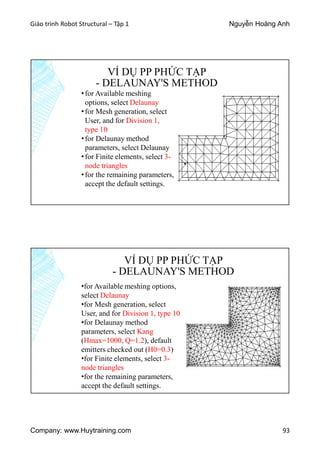Giáo trình Robot Structural – Tập 1 Nguyễn Hoàng Anh
Company: www.Huytraining.com 93
VÍ DỤ PP PHỨC TẠP
- DELAUNAY'S METHOD
•for Available meshing
options, select Delaunay
•for Mesh generation, select
User, and for Division 1,
type 10
•for Delaunay method
parameters, select Delaunay
•for Finite elements, select 3-
node triangles
•for the remaining parameters,
accept the default settings.
VÍ DỤ PP PHỨC TẠP
- DELAUNAY'S METHOD
•for Available meshing options,
select Delaunay
•for Mesh generation, select
User, and for Division 1, type 10
•for Delaunay method
parameters, select Kang
(Hmax=1000, Q=1.2), default
emitters checked out (H0=0.3)
•for Finite elements, select 3-
node triangles
•for the remaining parameters,
accept the default settings.
 