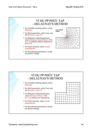 Giáo trình Robot Structural – Tập 1 Nguyễn Hoàng Anh
Company: www.Huytraining.com 94
VÍ DỤ PP PHỨC TẠP
- DELAUNAY'S METHOD
▪ for Available meshing options, select
Delaunay
▪ for Mesh generation, select User, and
for Division 1, type 10
▪ for Delaunay method parameters,
select Delaunay+Kang (Hmax=1000,
Q=1.2), default emitters checked out
(H0=0.3)
▪ for Finite elements, select 4-node
quadrilaterals
▪ for the remaining parameters, accept
the default settings.
VÍ DỤ PP PHỨC TẠP
- DELAUNAY'S METHOD
▪ for Available meshing options, select
Delaunay
▪ for Mesh generation, select User, and
for Division 1, type 10
▪ for Delaunay method parameters,
select Delaunay (Hmax=1000,
Q=1.2), emitters not checked out
▪ for Finite elements, select 4-node
quadrilaterals
▪ for the remaining parameters, accept
the default settings.
 