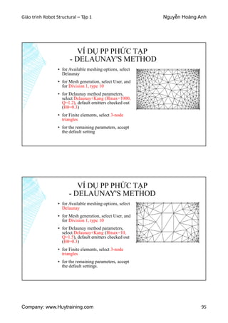 Giáo trình Robot Structural – Tập 1 Nguyễn Hoàng Anh
Company: www.Huytraining.com 95
VÍ DỤ PP PHỨC TẠP
- DELAUNAY'S METHOD
▪ for Available meshing options, select
Delaunay
▪ for Mesh generation, select User, and
for Division 1, type 10
▪ for Delaunay method parameters,
select Delaunay+Kang (Hmax=1000,
Q=1.2), default emitters checked out
(H0=0.3)
▪ for Finite elements, select 3-node
triangles
▪ for the remaining parameters, accept
the default setting
VÍ DỤ PP PHỨC TẠP
- DELAUNAY'S METHOD
▪ for Available meshing options, select
Delaunay
▪ for Mesh generation, select User, and
for Division 1, type 10
▪ for Delaunay method parameters,
select Delaunay+Kang (Hmax=10,
Q=1.5), default emitters checked out
(H0=0.3)
▪ for Finite elements, select 3-node
triangles
▪ for the remaining parameters, accept
the default settings.
 
