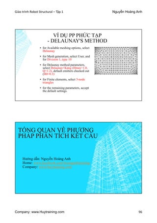 Giáo trình Robot Structural – Tập 1 Nguyễn Hoàng Anh
Company: www.Huytraining.com 96
VÍ DỤ PP PHỨC TẠP
- DELAUNAY'S METHOD
▪ for Available meshing options, select
Delaunay
▪ for Mesh generation, select User, and
for Division 1, type 10
▪ for Delaunay method parameters,
select Delaunay+Kang (Hmax=1.0,
Q=1.2), default emitters checked out
(H0=0.3)
▪ for Finite elements, select 3-node
triangles
▪ for the remaining parameters, accept
the default settings.
TỔNG QUAN VỀ PHƯƠNG
PHÁP PHÂN TÍCH KẾT CẤU
Hướng dẫn: Nguyễn Hoàng Anh
Home: www.facebook.comhoanganhtraining
Company: www.huytraining.com
 