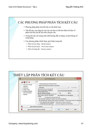 Giáo trình Robot Structural – Tập 1 Nguyễn Hoàng Anh
Company: www.Huytraining.com 97
CÁC PHƯƠNG PHÁP PHÂN TÍCH KẾT CẤU
▪ Phương pháp phân tích kết cấu có rất nhiều loại
▪ Vấn đề này vừa rộng lại vừa sâu các bạn có thể tìm thêm tài liệu về
phân tích kết cấu để tìm hiểu chuyên sâu
▪ Trong bài này chỉ mang tính chất hướng dẫn sử dụng và dịch thông số
trong bảng
▪ Các phương pháp chính được giới thiệu trong bài
▪ Phân tích dao động – Modal analysis
▪ Phân tích phi tuyến – Non Linear analysis
▪ Phân tích động đất – Seismic analysis
THIẾT LẬP PHÂN TÍCH KẾT CẤU
Phương pháp giải hệ phương trình
Dùng tính toán sau khi gặp lỗi
Bỏ qua cảnh bảo lỗi
Khi nào cần chọn phương án tính toán
Tự động khóa kết quả tính toán
Tự động gộp thanh khi nhập hình
Thuât toán sử dụng nút đàn hồi
Liên kết cứng giữa các thành phần
 