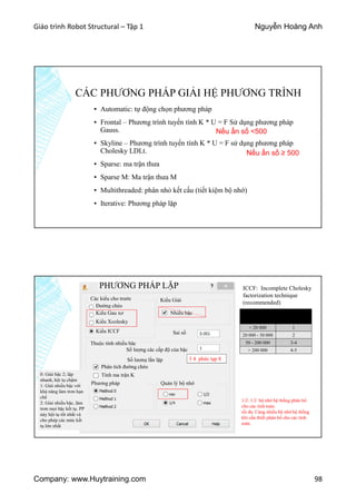 Giáo trình Robot Structural – Tập 1 Nguyễn Hoàng Anh
Company: www.Huytraining.com 98
CÁC PHƯƠNG PHÁP GIẢI HỆ PHƯƠNG TRÌNH
▪ Automatic: tự động chọn phương pháp
▪ Frontal – Phương trình tuyến tính K * U = F Sử dụng phương pháp
Gauss.
▪ Skyline – Phương trình tuyến tính K * U = F sử dụng phương pháp
Cholesky LDLt.
▪ Sparse: ma trận thưa
▪ Sparse M: Ma trận thưa M
▪ Multithreaded: phân nhỏ kết cấu (tiết kiệm bộ nhớ)
▪ Iterative: Phương pháp lặp
Nếu ẩn số <500
Nếu ẩn số ≥ 500
Các kiểu cho trước
Đường chéo
Kiểu Gau xơ
Kiểu Xcolesky
Kiểu ICCF
ICCF: Incomplete Cholesky
factorization technique
(recommended)Kiểu Giải
Nhiều bậc
Sai số
Thuộc tính nhiều bậc
Số lượng các cấp độ của bậc
Số lượng lần lặp
Sơ lượng
thuật toán
Số lượng bậc
< 20 000 1
20 000 - 50 000 2
50 - 200 000 3-4
> 200 000 4-5
3 4 phức tạp 8
Phân tích đường chéo
Tính ma trận K
Phương pháp
0: Giải bậc 2; lặp
nhanh, hội tụ chậm
1: Giải nhiều bậc với
khả năng làm trơn hạn
chế
2: Giải nhiều bậc, làm
trơn mọi bậc kết tụ. PP
này hội tụ tốt nhất và
cho phép các mức kết
tụ lớn nhất
Quản lý bộ nhớ
min: đảm bảo kích thước bộ đệm tối
thiểu, nhưng nó có thể làm giảm tốc
độ tính toán
1/4: 1/4 bộ nhớ hệ thống phân bổ
cho các tính toán.
1/2: 1/2 bộ nhớ hệ thống phân bổ
cho các tính toán.
tối đa: Càng nhiều bộ nhớ hệ thống
khi cần thiết phân bổ cho các tính
toán.
PHƯƠNG PHÁP LẶP
 