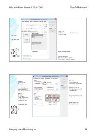 Giáo trình Robot Structural 2016 - Tập 2 Nguyễn Hoàng Anh
Company: www.Huytraining.vn 99
THÉP
LỚP
TRÊN
Lấy thống số lớp đáy
Thép cho dầm chữ T
Đặt suốt chiều dài bản cánh dầm
Chỉ đặt bằng bề rộng phần bụng dầm
Chọn số lớp
Chọn đường kính
Chọn số lớp
Tự động Số lớp thép max
Chọn theo bảng
Không hoàn toàn cho phép
CỐT
THÉP
ĐAI
Mặt đứng
Cốt thép gối đỡ
Tải trọng treo
Ví trí cốt đai đầu cùng
e: theo giá trị nhập
Auto: theo giá trị tính toán
Mặt cắt
Tự động
Tự định nghĩa
Cốt đai hỡ (kiềng mở)
Cho Dầm chữ T
Cho dầm Chữ nhật
Tạo nép đóng kiềng
Kiểu bố trí
Sát với biểu đồ bao
Theo khoảng cách chia đều
Khoảng cách biến đổi
Hệ số gia tăng khoảng cách
Theo danh sách
Các phương án bố trí cốt đai
Đường kính cốt đai 1
Đường kính cốt đai 2
 
