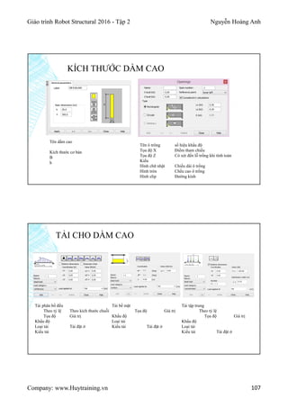 Giáo trình Robot Structural 2016 - Tập 2 Nguyễn Hoàng Anh
Company: www.Huytraining.vn 107
KÍCH THƯỚC DẦM CAO
Tên dầm cao
Kích thước cơ bản
B
h
Tên ô trông số hiệu khẩu độ
Tọa độ X Điểm tham chiếu
Tọa độ Z Có xét đến lỗ trống khi tính toán
Kiểu
Hình chữ nhật Chiều dài ô trống
Hình tròn Chều cao ô trống
Hình elip Đường kính
TẢI CHO DẦM CAO
Tải phân bố đều
Theo tỷ lệ Theo kích thước chuỗi
Tọa độ Giá trị
Khẩu độ
Loại tải Tải đặt ở
Kiểu tải
Tải bề mặt
Tọa độ Giá trị
Khẩu độ
Loại tải
Kiểu tải Tải đặt ở
Tải tập trung
Theo tỷ lệ
Tọa độ Giá trị
Khẩu độ
Loại tải
Kiểu tải Tải đặt ở
 