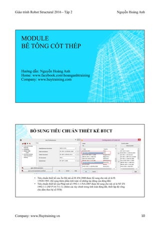 Giáo trình Robot Structural 2016 - Tập 2 Nguyễn Hoàng Anh
Company: www.Huytraining.vn 10
MODULE
BÊ TÔNG CỐT THÉP
Hướng dẫn: Nguyễn Hoàng Anh
Home: www.facebook.comhoanganhtraining
Company: www.huytraining.com
BỔ SUNG TIÊU CHUẨN THIẾT KẾ BTCT
• Tiêu chuẩn thiết kế của Ấn Độ mã số IS 456:2000 được bổ sung cho mã cũ là IS
13920:1993. (bổ sung thêm phần tính toán về những tác động của động đất)
• Tiêu chuẩn thiết kế của Pháp mã số 1992-1-1/NA:2007 được bổ sung cho mã cũ là NF EN
1992-1-1 (NF P 18-711-1). (thêm các tùy chỉnh trong tính toán động đất, thiết lập độ võng
cho dầm theo hệ số FFB)
 