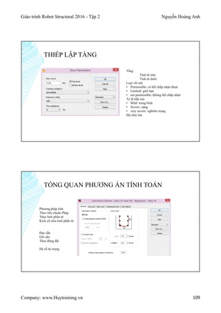 Giáo trình Robot Structural 2016 - Tập 2 Nguyễn Hoàng Anh
Company: www.Huytraining.vn 109
THIẾP LẬP TẦNG
Tầng
Tính từ trên
Tính từ dưới
Loại vết nứt
• Permissible: có thể chấp nhận được
• Limited: giới hạn
• not permissible: không thể chấp nhận
Tỷ lệ tiếp xúc
• Mild: trung bình
• Severe: nặng
• very severe: nghiêm trọng
Độ chịu lửa
TỔNG QUAN PHƯƠNG ÁN TÍNH TOÁN
Phương pháp tính
Theo tiểu chuẩn Pháp
Theo lưới phần tử
Kích cỡ chia lưới phần tử
Đúc sẵn
Gối sâu
Theo động đất
Hệ số tải trọng
 