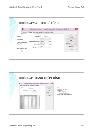 Giáo trình Robot Structural 2016 - Tập 2 Nguyễn Hoàng Anh
Company: www.Huytraining.vn 110
THIẾT LẬP VẬT LIỆU BÊ TÔNG
Vật liệu
Tên vật liệu
Cường độ đặc trưng
Trọng lượng riêng
Kích thước vật liệu
THIẾT LẬP THANH THÉP CHÍNH
Thép
Dữ liệu mã hiệu thép
Nhóm thép
Plain: thép trơn
Deformed: thép có gân
Cường độ đặc trưng của thép (fu)
 