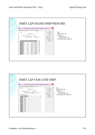 Giáo trình Robot Structural 2016 - Tập 2 Nguyễn Hoàng Anh
Company: www.Huytraining.vn 111
THIẾT LẬP THANH THÉP PHÂN BỐ
Thép
Dữ liệu mã hiệu thép
Nhóm thép
Plain: thép trơn
Deformed: thép có gân
Cường độ đặc trưng của thép (fu)
THIẾT LẬP TẤM LƯỚI THÉP
Thép
Dữ liệu mã hiệu thép
Nhóm thép
Plain: thép trơn
Deformed: thép có gân
Cường độ đặc trưng của thép (fu)
 