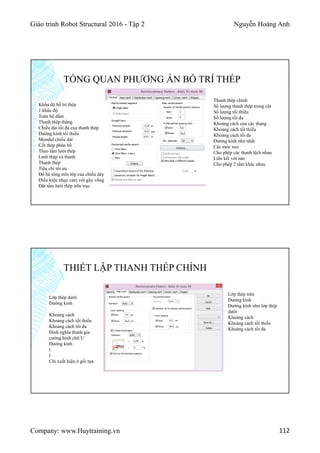 Giáo trình Robot Structural 2016 - Tập 2 Nguyễn Hoàng Anh
Company: www.Huytraining.vn 112
Khẩu độ bố trí thép
1 khẩu độ
Toàn bộ dầm
Thanh thép thẳng
Chiều dài tối đa của thanh thép
Đường kính tối thiểu
Moodul chiều dài
Cốt thép phân bố
Theo tấm lưới thép
Lưới thép và thanh
Thanh thép
Tiêu chí tối ưu
Đổ bê tông trên lớp của chiều dày
Điều kiện nhạy cảm với gãy võng
Đặt tấm lưới thép trên trục
TỔNG QUAN PHƯƠNG ÁN BỐ TRÍ THÉP
Thanh thép chính
Số lượng thanh thép trong cột
Số lượng tối thiểu
Số lượng tối đa
Khoảng cách của các thang
Khoảng cách tối thiểu
Khoảng cách tối đa
Đường kính nhỏ nhất
Các móc neo
Cho phép các thanh lệch nhau
Liên kết với sàn
Cho phép 2 tấm khác nhau
THIẾT LẬP THANH THÉP CHÍNH
Lớp thép dưới
Đường kính
Khoảng cách
Khoảng cách tối thiểu
Khoảng cách tối đa
Đinh nghĩa thanh gia
cường hình chữ U
Đường kính
l
l
Chỉ xuất hiện ở gối tựa
Lớp thép trên
Đường kính
Đường kính như lớp thép
dưới
Khoảng cách
Khoảng cách tối thiểu
Khoảng cách tối đa
 