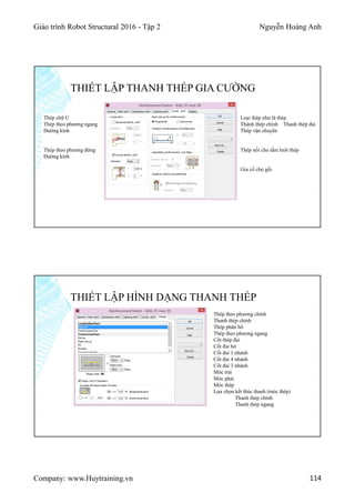 Giáo trình Robot Structural 2016 - Tập 2 Nguyễn Hoàng Anh
Company: www.Huytraining.vn 114
THIẾT LẬP THANH THÉP GIA CƯỜNG
Thép chữ U
Thép theo phương ngang
Đường kính
Thép theo phương đứng
Đường kính
Loại thép như là thép
Thành thép chính Thanh thép đai
Thép vận chuyển
Thép nối cho tấm lưới thép
Gia cố cho gối
THIẾT LẬP HÌNH DẠNG THANH THÉP
Thép theo phương chính
Thanh thép chính
Thép phân bố
Thép theo phương ngang
Cốt thép đai
Cốt đai hở
Cốt đai 1 nhánh
Cốt đai 4 nhánh
Cốt đai 3 nhánh
Móc trái
Móc phải
Móc thép
Lựa chọn kết thúc thanh (móc thép)
Thanh thép chính
Thanh thép ngang
 
