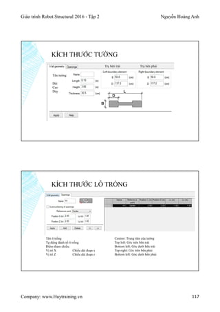 Giáo trình Robot Structural 2016 - Tập 2 Nguyễn Hoàng Anh
Company: www.Huytraining.vn 117
KÍCH THƯỚC TƯỜNG
Tên tường
Dài
Cao
Dày
Trụ bên trái Trụ bên phải
KÍCH THƯỚC LỖ TRỐNG
Tên ô trống
Tự động đánh số ô trống
Điểm tham chiếu:
Vị trí X Chiều dài đoạn x
Vị trí Z Chiều dài đoạn z
Centrer: Trung tâm của tường
Top left: Góc trên bên trái
Bottom left: Góc dưới bên trái
Top right: Góc trên bên phải
Bottom left: Góc dưới bên phải
 