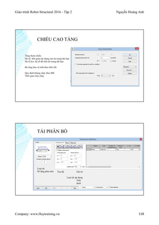 Giáo trình Robot Structural 2016 - Tập 2 Nguyễn Hoàng Anh
Company: www.Huytraining.vn 118
CHIỀU CAO TẦNG
Tầng tham chiếu
Hệ số: thời gian tác dụng của tải trọng dài hạn
Hệ số kis: hệ số để tính tải trọng dài hạn
Bê tông bảo vệ tính theo thời tiết
Quy định kháng cháy theo IBC
Thời gian chịu cháy
TẢI PHÂN BỐ
Loại tải
Số tầng phía trên Tọa độ Giá trị
Loại tải áp dụng
Trên
dưới
 