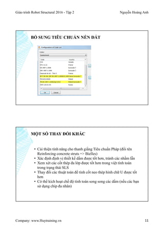 Giáo trình Robot Structural 2016 - Tập 2 Nguyễn Hoàng Anh
Company: www.Huytraining.vn 11
BỔ SUNG TIÊU CHUẨN NỀN ĐẤT
MỘT SỐ THAY ĐỔI KHÁC
• Cải thiện tính năng cho thanh giằng Tiêu chuẩn Pháp (đổi tên
Reinforcing concrete struts => Bielles)
• Xác định định vị thiết kế dầm được tốt hơn, tránh các nhầm lẫn
• Xem xét các cốt thép đa lớp được tốt hơn trong việt tính toán
trong trạng thái SLS
• Thay đổi các thuật toán để tính cốt neo thép hình chữ U được tốt
hơn
• Có thể kích hoạt chế độ tính toán song song các dầm (nếu các bạn
sử dụng chip đa nhân)
 