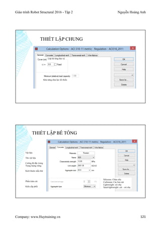 Giáo trình Robot Structural 2016 - Tập 2 Nguyễn Hoàng Anh
Company: www.Huytraining.vn 121
THIẾT LẬP CHUNG
Lớp bê tông bảo vệ
Khả năng chịu lực tối thiểu
THIẾT LẬP BÊ TÔNG
Vật liệu
Tên vật liệu
Cường độ đặc trưng
Trọng lượng riêng
Kích thước mẫu thử
Phần trăm cát
Kiểu cấp phối
Siliceous: Chứa silic
Carbonate: Các bon nát
Lightweight: sỏi nhẹ
Sand-lightweight: cát – sỏi nhẹ
 
