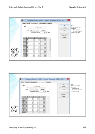 Giáo trình Robot Structural 2016 - Tập 2 Nguyễn Hoàng Anh
Company: www.Huytraining.vn 122
CỐT
THÉP
DỌC
Thép
Dữ liệu mã hiệu thép
Nhóm thép
Plain: thép trơn
Deformed: thép hình
Cường độ của thép
CỐT
ĐAI
Thép
Dữ liệu mã hiệu thép
Nhóm thép
Plain: thép trơn
Deformed: thép hình
Cường độ của thép
 