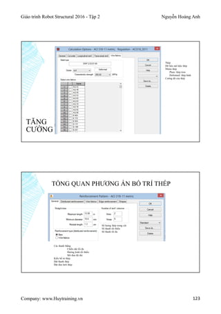 Giáo trình Robot Structural 2016 - Tập 2 Nguyễn Hoàng Anh
Company: www.Huytraining.vn 123
TĂNG
CƯỜNG
Thép
Dữ liệu mã hiệu thép
Nhóm thép
Plain: thép trơn
Deformed: thép hình
Cường độ của thép
TỔNG QUAN PHƯƠNG ÁN BỐ TRÍ THÉP
Các thanh thẳng
Chiều dài tối đa
Đường kinh tối thiểu
Mô đun độ dài
Kiểu bố trí thép
Đặt thanh thép
Đặt tấm lưới thép
Số lượng thép trong cột
Số thanh tối thiểu
Số thanh tối đa
 