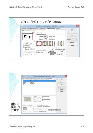 Giáo trình Robot Structural 2016 - Tập 2 Nguyễn Hoàng Anh
Company: www.Huytraining.vn 125
CỐT THÉP Ở TRỤ 2 MÉP TƯỜNG
Thép ở trụ
Thanh thép ngang
Đường kính
Khoảng cách
Thanh thép dọc
Như là thanh thép chính
Ràng buộc tất cả
Giới hạn khoàng cách
HÌNH
DẠNG
THÉP
Thép ràng buộc
Đai căng
Cốt đai kín
Cốt đai hở
Móc thép bên trái
Độ
Móc thép bên phải
Độ
Móc thép theo điều kiện
Tăng chiều dài của móc thép
Đường kính thanh thép chính
Đường kính thanh thép ngang
 