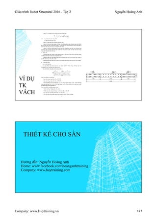 Giáo trình Robot Structural 2016 - Tập 2 Nguyễn Hoàng Anh
Company: www.Huytraining.vn 127
VÍ DỤ
TK
VÁCH
THIẾT KẾ CHO SÀN
Hướng dẫn: Nguyễn Hoàng Anh
Home: www.facebook.comhoanganhtraining
Company: www.huytraining.com
 