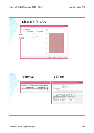 Giáo trình Robot Structural 2016 - Tập 2 Nguyễn Hoàng Anh
Company: www.Huytraining.vn 129
KÍCH THƯỚC SÀN
Hình chữ nhật Tự định nghĩa
Dày sàn
Dài chiều x
Dài chiều y
Hình dạng
Ô TRỐNG GỐI ĐỠ
Gối cho sàn
Gối cho móng bè
 