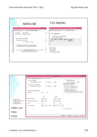 Giáo trình Robot Structural 2016 - Tập 2 Nguyễn Hoàng Anh
Company: www.Huytraining.vn 130
MÓNG BÈ
Gối cho sàn
Gối cho móng bè
Hệ số đàn hồi của nền đất
Nền đất đắp (dùng để tính toán phi tuyến)
Tính toán hệ số đàn hội của nền đất
TẢI TRỌNG
Có tính đến tải trọng bản thân
Dead: tỉnh tải
Live: hoạt tải
Sown: tuyết
Uniform: phân bố đều
Bê tông
Cốt thép
Trọng lượng riêng
Hướng đặt cốt thép chính
Dọc theo trục X
Dọc theo trục Y
Bố trí các hướng khác nhau
Kích thước chia lưới phần tử
Hướng đặt cốt thép chính
Cốt thép chính
Cốt thép vuông góc với
cốt thép chính
Lớp bê tông bảo vệ
THIẾT LẬP
TÍNH
TOÁN
 