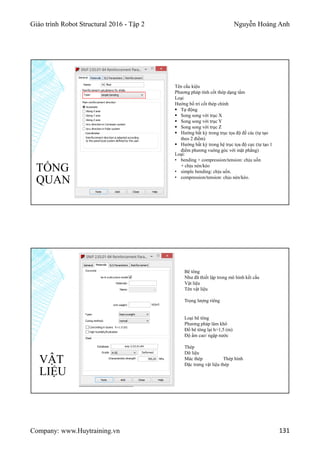 Giáo trình Robot Structural 2016 - Tập 2 Nguyễn Hoàng Anh
Company: www.Huytraining.vn 131
TỔNG
QUAN
Tên cấu kiệu
Phương pháp tính cốt thép dạng tấm
Loại
Hướng bố trí cốt thép chính
 Tự động
 Song song với trục X
 Song song với trục Y
 Song song với trục Z
 Hướng bất kỳ trong trục tọa độ đề các (tự tạo
theo 2 điểm)
 Hướng bất kỳ trong hệ trục tọa độ cực (tự tạo 1
điểm phương vuông góc với mặt phẳng)
Loại:
• bending + compression/tension: chịu uốn
+ chịu nén/kéo
• simple bending: chịu uốn.
• compression/tension: chịu nén/kéo.
VẬT
LIỆU
Bê tông
Như đã thiết lập trong mô hình kết cấu
Vật liệu
Tên vật liệu
Trọng lượng riêng
Loại bê tông
Phương pháp làm khô
Đổ bê tông lại h>1,5 (m)
Độ ẩm cao/ ngập nước
Thép
Dữ liệu
Mác thép Thép hình
Đặc trưng vật liệu thép
 