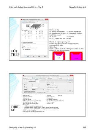 Giáo trình Robot Structural 2016 - Tập 2 Nguyễn Hoàng Anh
Company: www.Huytraining.vn 133
CỐT
THÉP
Đường kính thép
d1: Phương chính lớp trên d2: Phương phụ lớp trên
d1‘: Phương chính lớp dưới d2’: Phương phụ lớp dưới
Lớp bê tông bảo vệ
c1: lớp trên c2: lớp dưới
c1‘: c2’: Khoảng cách giữa 2 lớp thép
Chỉ tính cốt thép theo phương chính
Cốt thép được định vị trên trục thành phần bê tông
Chọn cốt thép tối thiểu
Không chọn
Khi 0<As<Amin nếu As=0 => không tính cốt thép tối thiểu
Cốt thép tối thiểu tạo cho toàn tấm
THIẾT
KẾ
Danh sách tấm
Tính toán cho tấm số
Số tấm đã tính
Trạng thái giới hạn
ULS: trạng thái giới hạn nguy hiểm nhất
SLS: trạng thái giới hạn sử dụng
ACC: Giới hạn chịu tải ngẫu nhiên
Phương pháp:
- Analytical method: Phương pháp giải tích
- Equivalent moment method (Wood & Armer):Cân bằng mô men kết cấu gỗ
- Equivalent moment method (NEN): Cân bằng mô men tiêu chuẩn Đức (NEN)
Thiết kế theo giá trị trung bình
Giảm lực (tại gối đỡ hoặc bên trên tường và cột)
Tính toán kiểm tra
Kiểm tra độ võng
Phương pháp
Cân bằng độ cứng (dẽo)
Cập nhật động cứng (phần tử hữu hạn)
Chuyển vị dương
Chuyển vị âm
 