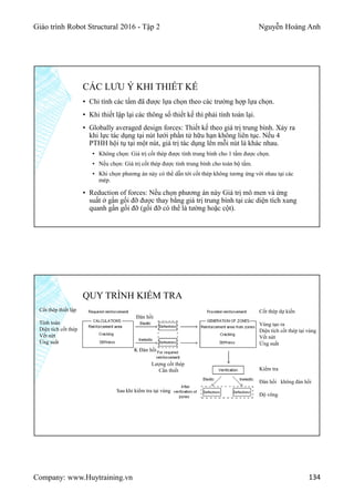 Giáo trình Robot Structural 2016 - Tập 2 Nguyễn Hoàng Anh
Company: www.Huytraining.vn 134
CÁC LƯU Ý KHI THIẾT KẾ
▪ Chỉ tính các tấm đã được lựa chọn theo các trường hợp lựa chọn.
▪ Khi thiết lập lại các thông số thiết kế thì phải tính toán lại.
▪ Globally averaged design forces: Thiết kế theo giá trị trung bình. Xảy ra
khi lực tác dụng tại nút lưới phần tử hữu hạn không liên tục. Nếu 4
PTHH hội tụ tại một nút, giá trị tác dụng lên mỗi nút là khác nhau.
▪ Không chọn: Giá trị cốt thép được tính trung bình cho 1 tấm được chọn.
▪ Nếu chọn: Giá trị cốt thép được tính trung bình cho toàn bộ tấm.
▪ Khi chọn phương án này có thể dẫn tới cốt thép không tương ứng với nhau tại các
mép.
▪ Reduction of forces: Nếu chọn phương án này Giá trị mô men và ứng
suất ở gần gối đỡ được thay bằng giá trị trung bình tại các diện tích xung
quanh gần gối đỡ (gối đỡ có thể là tường hoặc cột).
QUY TRÌNH KIỂM TRA
Cốt thép thiết lập
Tính toán
Diện tích cốt thép
Vết nứt
Ứng suất
Cốt thép dự kiến
Vùng tạo ra
Diện tích cốt thép tại vùng
Vết nứt
Ứng suất
Kiểm tra
Đàn hồi không đàn hồi
Độ võng
Sau khi kiểm tra tại vùng
Lượng cốt thép
Cần thiết
Đàn hồi
K Đàn hồi
 