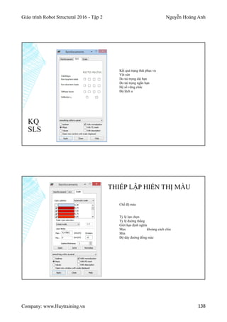 Giáo trình Robot Structural 2016 - Tập 2 Nguyễn Hoàng Anh
Company: www.Huytraining.vn 138
KQ
SLS
Kết quả trạng thái phục vụ
Vết nứt
Do tải trọng dài hạn
Do tải trọng ngắn hạn
Hệ số vững chắc
Độ lệch u
THIẾP LẬP HIỂN THỊ MÀU
Chế độ màu
Tỷ lệ lựa chọn
Tỷ lệ đường thẳng
Giới hạn định nghĩa
Max khoảng cách chia
Min
Độ dày đường đồng mức
 