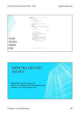 Giáo trình Robot Structural 2016 - Tập 2 Nguyễn Hoàng Anh
Company: www.Huytraining.vn 145
VÍ DỤ
TK ĐÀI
MÓNG
CỌC
KIỂM TRA LIÊN KẾT
TẠI NÚT
Hướng dẫn: Nguyễn Hoàng Anh
Home: www.facebook.comhoanganhtraining
Company: www.huytraining.com
 