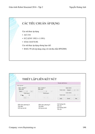 Giáo trình Robot Structural 2016 - Tập 2 Nguyễn Hoàng Anh
Company: www.Huytraining.vn 146
Các mã được áp dụng
▪ ACI 318
▪ EC2 (ENV 1992-1-1:1991)
▪ STAS 10107/0-90.
Các mã được áp dụng nhưng hạn chế:
▪ BAEL 99 (chỉ áp dụng cùng với mã địa chấn RPS2000)
CÁC TIÊU CHUẨN ÁP DỤNG
THIẾT LẬP LIÊN KẾT NÚT
Dầm theo phương X
Tên dầm
Gối tựa tại nút
Dầm theo phương Y
Tên dầm
Gối tựa tại nút
Cột hướng lên
Tên cột
Cột hướng dưới
Tên cột
 