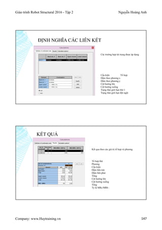 Giáo trình Robot Structural 2016 - Tập 2 Nguyễn Hoàng Anh
Company: www.Huytraining.vn 147
ĐỊNH NGHĨA CÁC LIÊN KẾT
Các trường hợp tải trọng được áp dụng
Cấu kiện Tổ hợp
Dầm theo phương x
Dầm theo phương y
Cột hướng lên
Cột hướng xuống
Trạng thái giới hạn thứ 1
Trạng thái giới hạn đột ngột
KẾT QUẢ
Kết qua theo các giá trị tổ hợp và phương
Tổ hợp thứ
Phương
Cấu kiện
Dầm bên trái
Dầm bên phải
Tổng
Cột hướng lên
Cột hướng xuống
Tổng
Tỷ lệ MRc/MRb :
 
