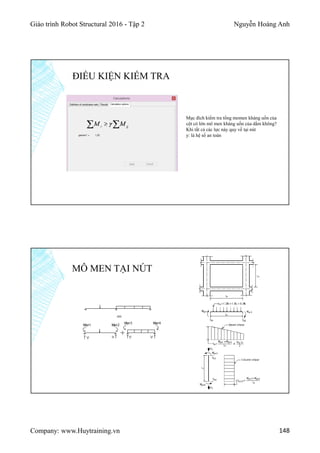 Giáo trình Robot Structural 2016 - Tập 2 Nguyễn Hoàng Anh
Company: www.Huytraining.vn 148
ĐIỀU KIỆN KIỂM TRA
Mục đích kiểm tra tổng momen kháng uốn của
cột có lớn mô men kháng uốn của dầm không?
Khi tất cả các lực này quy về tại nút
y: là hệ số an toàn
MÔ MEN TẠI NÚT
 