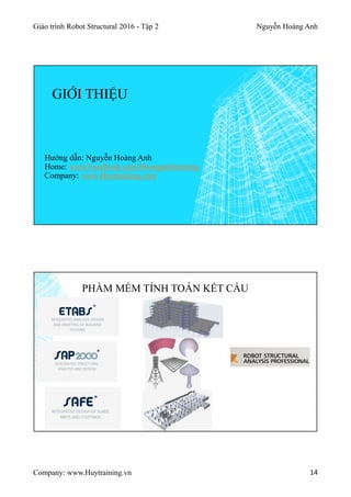 Giáo trình Robot Structural 2016 - Tập 2 Nguyễn Hoàng Anh
Company: www.Huytraining.vn 14
GIỚI THIỆU
Hướng dẫn: Nguyễn Hoàng Anh
Home: www.Facebook.comHoanganhtraining
Company: www.Huytraining.com
PHẦM MỀM TÍNH TOÁN KẾT CẤU
 