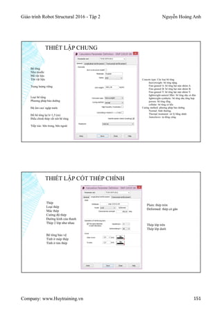 Giáo trình Robot Structural 2016 - Tập 2 Nguyễn Hoàng Anh
Company: www.Huytraining.vn 151
THIẾT LẬP CHUNG
Bê tông
Như modle
Mã vật liệu
Tên vật liệu
Trọng lượng riêng
Loại bê tộng
Phương pháp bảo dưỡng
Độ ẩm cao/ ngập nước
Đổ bê tông lại h>1,5 (m)
Điều chỉnh thép vết nứt bê tông
Tiếp xúc: bên trong, bên ngoài
Concete type: Các loại bê tông
heavyweight: bê tông nặng.
Fine-graned A: bê tông hạt mịn nhóm A.
Fine-graned B: bê tông hạt mịn nhóm B.
Fine-graned V: bê tông hạt mịn nhóm V.
lightweight-natural filler: bê tông nhẹ có độn
lightweight-synthetic: bê tông nhẹ tổng hợp
porous: bê tông rỗng
cellular: bê tông có hốc
Curing method: phương pháp bảo dưỡng
Normal: bình thường.
Thermal treatment: xử lý bằng nhiệt.
Autoclaves: tự đông cứng.
THIẾT LẬP CỐT THÉP CHÍNH
Thép
Loại thép
Mác thép
Cường độ thép
Đường kính của thanh
Thép 2 lớp như nhau
Bê tông bảo vệ
Tính ở mép thép
Tính ở tim thép
Thép lớp trên
Thép lớp dưới
Plain: thép tròn
Deformed: thép có gân
 