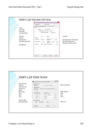 Giáo trình Robot Structural 2016 - Tập 2 Nguyễn Hoàng Anh
Company: www.Huytraining.vn 152
THIẾT LẬP THANH CỐT ĐAI
Thép
Loại thép
Mác thép
Cường độ thép
Xoắn ốc
Cốt đai
Đường kính
Số lượng chân kiền
Độ nghiêng
Liên kết
Số lượng tốt đa cốt đai giao
Moodul khoảng cách
Khoảng cách theo giá trị
THIẾT LẬP TÍNH TOÁN
Loại tính toán
Thiết kế
Tính toán cho
Thành viên
Nhóm
Mã tổ hợp
ULS
SLS
ALS
Thiết kế dầm
Bao nhiêu điểm
Kiểm tra thiết kế
Danh sách tải
USL
SLS
ALS
Mọi vị trí
 