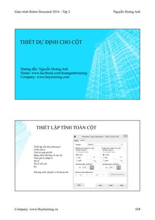 Giáo trình Robot Structural 2016 - Tập 2 Nguyễn Hoàng Anh
Company: www.Huytraining.vn 154
THIẾT DỰ ĐỊNH CHO CỘT
Hướng dẫn: Nguyễn Hoàng Anh
Home: www.facebook.comhoanganhtraining
Company: www.huytraining.com
THIẾT LẬP TÍNH TOÁN CỘT
Thiết lập uốn theo phương Y
Chiều dài ly
Tính từ mép gối đỡ
Bằng chiều dài thực tế của cột
Theo giá trị nhập số
Hệ số
Hệ số uốn cột
Ky
Khoảng cách chuyển vị tối đa tại nút
 