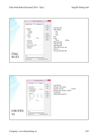 Giáo trình Robot Structural 2016 - Tập 2 Nguyễn Hoàng Anh
Company: www.Huytraining.vn 157
ỨNG
SUẤT
Loại ứng suất
Bình thường
- Cực
- Uốn
- Trục
Cắt
Xoắn
Tất cả không
Biến dạng dẽo
Tổng lực căng
Biến dạng dẽo
Thêm kết quả cho cáp
Hợp lực
Các quy định thiết lập
Loại kết quả
Chuyển vị cho thanh
Chuyển vị tối đa Tọa độ
Khoảng cách chuyển vị thanh
Tỷ lệ (dr/h)
Thành phần chuyển vị
CHUYỂN
VỊ
 