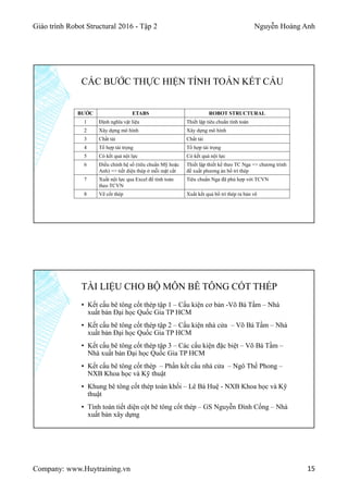 Giáo trình Robot Structural 2016 - Tập 2 Nguyễn Hoàng Anh
Company: www.Huytraining.vn 15
BƯỚC ETABS ROBOT STRUCTURAL
1 Định nghĩa vật liệu Thiết lập tiêu chuẩn tính toán
2 Xây dựng mô hình Xây dựng mô hình
3 Chất tải Chất tải
4 Tổ hợp tải trọng Tổ hợp tải trọng
5 Có kết quả nội lực Có kết quả nội lực
6 Điều chỉnh hệ số (tiêu chuẩn Mỹ hoặc
Anh) => tiết diện thép ở mỗi mặt cắt
Thiết lập thiết kế theo TC Nga => chương trình
đề xuất phương án bố trí thép
7 Xuất nội lực qua Excel để tính toán
theo TCVN
Tiêu chuẩn Nga đã phù hợp với TCVN
8 Vẽ cốt thép Xuất kết quả bố trí thép ra bản vẽ
CÁC BƯỚC THỰC HIỆN TÍNH TOÁN KẾT CẤU
▪ Kết cấu bê tông cốt thép tập 1 – Cấu kiện cơ bản -Võ Bá Tầm – Nhà
xuất bản Đại học Quốc Gia TP HCM
▪ Kết cấu bê tông cốt thép tập 2 – Cấu kiện nhà cửa – Võ Bá Tầm – Nhà
xuất bản Đại học Quốc Gia TP HCM
▪ Kết cấu bê tông cốt thép tập 3 – Các cấu kiện đặc biệt – Võ Bá Tầm –
Nhà xuất bản Đại học Quốc Gia TP HCM
▪ Kết cấu bê tông cốt thép – Phần kết cấu nhà cửa – Ngô Thế Phong –
NXB Khoa học và Kỹ thuật
▪ Khung bê tông cốt thép toàn khối – Lê Bá Huệ - NXB Khoa học và Kỹ
thuật
▪ Tính toán tiết diện cột bê tông cốt thép – GS Nguyễn Đình Cống – Nhà
xuất bản xây dựng
TÀI LIỆU CHO BỘ MÔN BÊ TÔNG CỐT THÉP
 