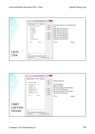 Giáo trình Robot Structural 2016 - Tập 2 Nguyễn Hoàng Anh
Company: www.Huytraining.vn 159
LỆCH
TÂM
Chọn thuộc tính cho các đoạn lệch tâm
Tên
Điểm đầu theo phương X
Điểm đầu theo phương Y
Điểm đầu theo phương Z
Điểm cuối theo phương X
Điểm cuối theo phương Y
Điểm cuối theo phương Z
Cân bằng trong hệ thống
Tất cả không
THIẾT
LẬP CHO
THANH
Thông tin hiển thị
Tên các thiết lập
Danh sách thanh
Độ võng vuông góc theo phương z
Hệ số uốn theo phương z
Độ võng vuông góc theo phương y
Hệ số uốn theo phương y
Tất cả không
 