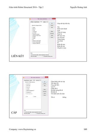 Giáo trình Robot Structural 2016 - Tập 2 Nguyễn Hoàng Anh
Company: www.Huytraining.vn 160
Chọn dữ liệu hiển thị
Tên
Danh sách thanh
Loại
Tổng tải trọng
Hoạt tải
Mô men max
Lực cắt max
Trọng lượng
Cao trình
IY
Khẩu độ max
Khẩu độ min
Chuyển vị max
LIÊN KẾT
CÁP
Chọn thuộc tính sợi cáp
Tiết diện AX
Ứng suất SIG
Lực Fo
Chiều dài L
Độ dãn tương đối dl
Độ dãn dl
Với danh sách cấu kiện
Tất cả không
 
