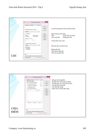 Giáo trình Robot Structural 2016 - Tập 2 Nguyễn Hoàng Anh
Company: www.Huytraining.vn 162
LỌC
Lọc đối tượng (theo thuộc tính kích hoạt)
Bật chế độ lọc đối tượng
Thật Trong miền xác định
Theo tuyệt đối Không giới hạn
Trong miền (min, max)
Sắp xếp (theo mã kích hoạt)
Không sắp xếp
Theo thứ tự tăng dần
Theo thứ tự giảm dần
CHIA
ĐIỂM
Kết quả cho từng điểm
Số điểm theo chiều dài của thanh
Số điểm trên các cấu kiện tính toán
Tạo độ điểm tương đối
Các điểm đặc trưng
Danh sách các điểm đặc trưng
 